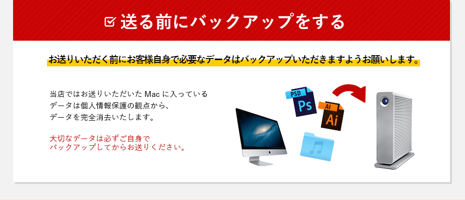 送る前にバックアップをする。お送りいただく前にお客様自身で必要なデータはバックアップいただきますようお願いします。
            当店ではお送りいただいたMacに入っているデータは個人情報保護の観点からデータを完全消去いたします。
            大切なデータは必ずご自身でバックアップしてからお送りくください。