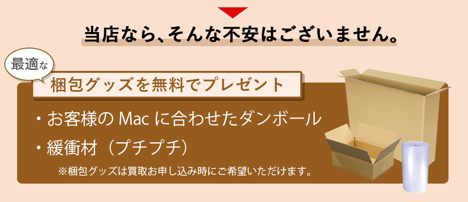 当店なら、そんな不安はございません。最適な梱包グッズを無料でプレゼントします。
            お客様のmacに合わせたダンボールと緩衝材（プチプチ）を提供。梱包グッズは買取お申し込み時にご希望いただけます。