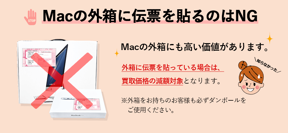 Macの外箱に伝票を貼るのはNGです。Macの外箱にも高い価値があります。
            外箱に伝票を貼っている場合は、買取価格の減額対象となります。外箱をお持ちのお客様も必ずダンボールをご使用ください。