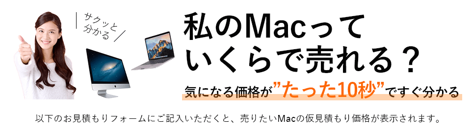 私のMacっていくらで売れる？気になる価格がたった10秒ですぐ分かる！
            以下の見積もりフォームにご記入いただくと、売りたいMacの仮見積の価格が表示されます。