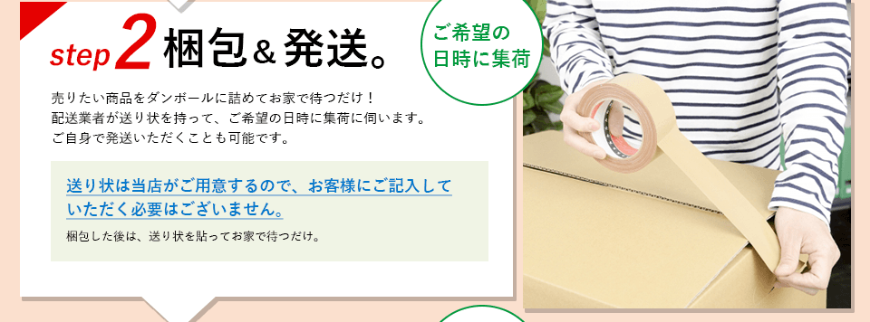 ステップ2、梱包＆発送。 売りたい商品をダンボールに詰めてお家で待つだけ！
            配送業者が送り状を持って、ご希望の日時に集荷に伺います。送り状は当店がご用意するので記入の必要はございません。