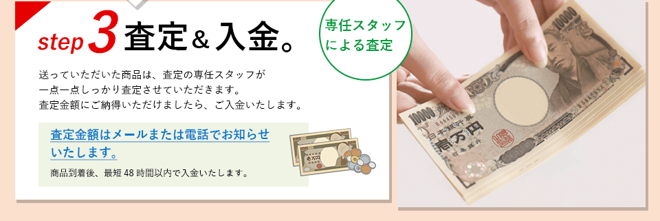 ステップ3、査定＆入金。 送っていただいた商品は、査定の専任スタッフが一点一点しっかり査定させていただきます。査定金額にご納得いただけましたら、ご入金いたします。査定金額はメールまたは電話でお知らせいたします。商品到着後、最短48時間以内で入金いたします。