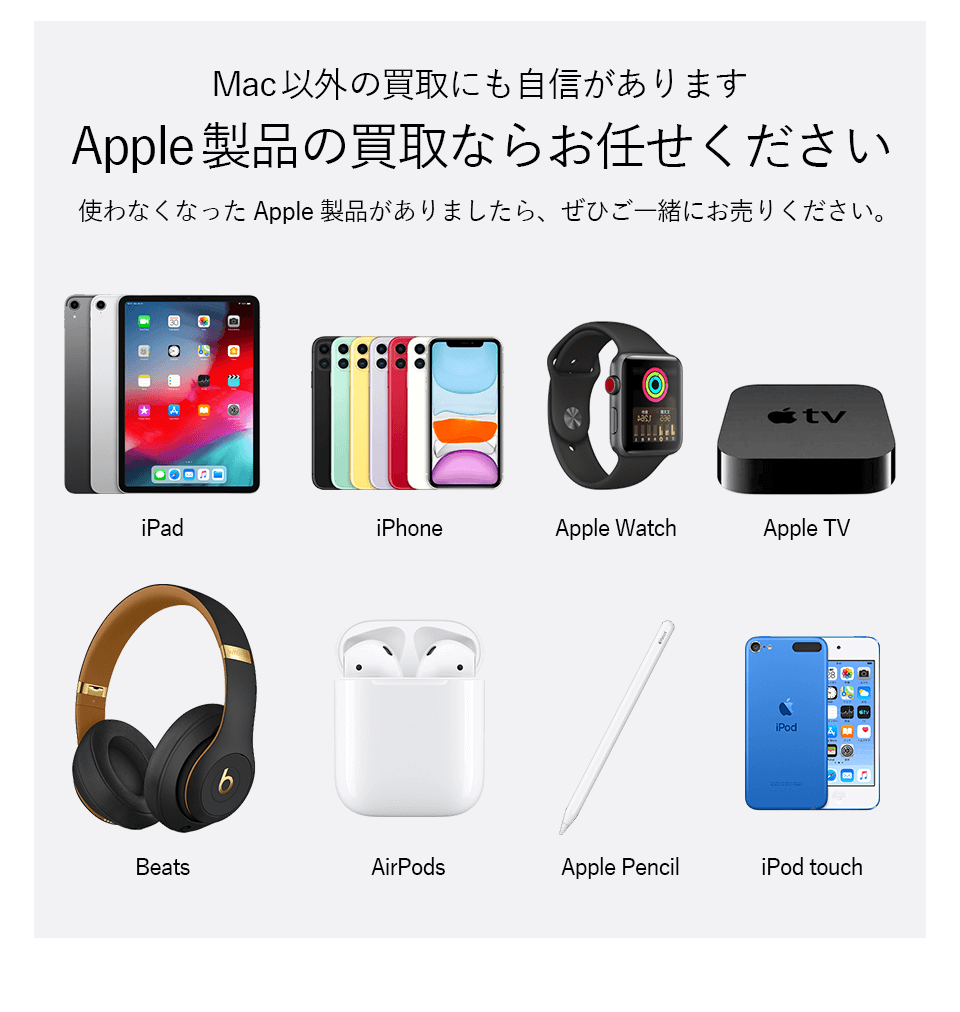 Mac以外の買取にも自信があります。Apple製品の買取ならお任せください。
            使わなくなったApple製品がありましたら、ぜひご一緒にお売りください。
            iPad、iphone、Apple Watch、Apple TV、Beats、AirPods、Apple Pencil、iPod touchなど買取します