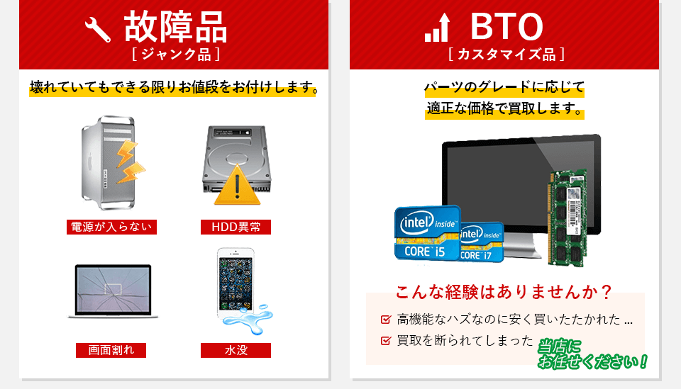 故障品（ジャンク品）壊れていてもできるかぎりお値段をお付けいたします。
            電源が入らない。HDD異常。画面割れ。水没。BTO（カスタマイズ品）パーツのグレードに応じて適正な価格で買取します。
            こんな経験はありませんか？高機能なハズなのに安く買い叩かれた。買取を断られてしまった。