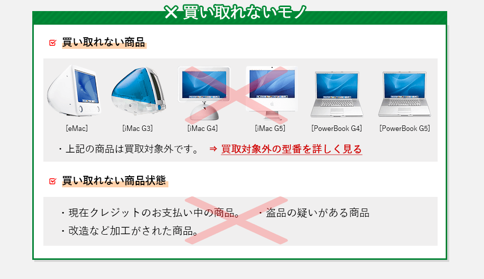 買い取れないモノ。・eMac、iMac　G3，iMac G4、その他買取対象外ページ記載されている商品。
            ・現在クレジットのお支払い中の商品。・盗品の疑いがある商品。・改造など加工がされた商品。