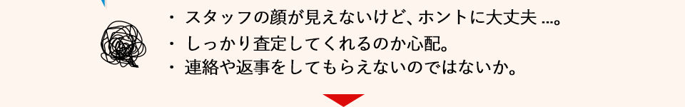 スタッフの顔が見えないけど、ホントに大丈夫...。しっかり査定してくれるか心配。
            連絡や返事をしてもらえないのではないか。