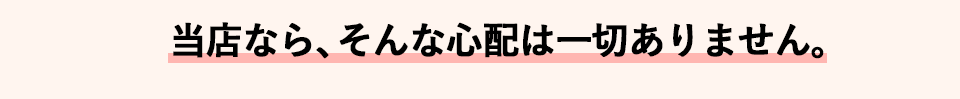 当店なら、そんな心配は一切ありません。