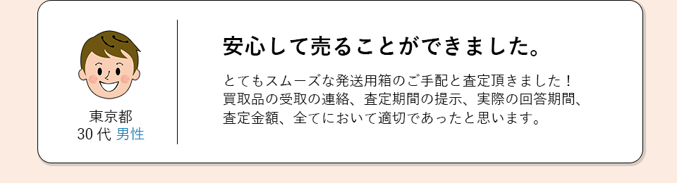 東京都30代男性。安心して売ることができました。とてもスムーズな発送用箱のご手配と査定をしていただきました。
            買取品の受取の連絡、査定期間の提示、実際の回答期間、査定金額、全てにおいて適切であったと思います。