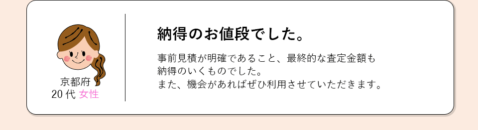 京都府20代女性。納得のお値段でした。事前見積りが明確であること、最終的なせてい金額も納得のいくものでした。また機会があればぜひ利用させていただきます。