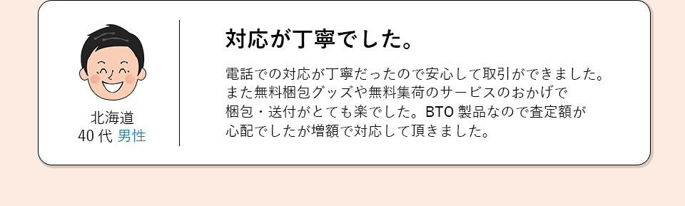 北海道40代男性。対応が丁寧でした。電話での対応が丁寧だったので安心して取引ができました。
            また無料梱包グッズや無料集荷のサービスのおかげで梱包・送付がとても楽でした。
            BTO製品なので査定額が心配でしたが増額で対応していただきました。