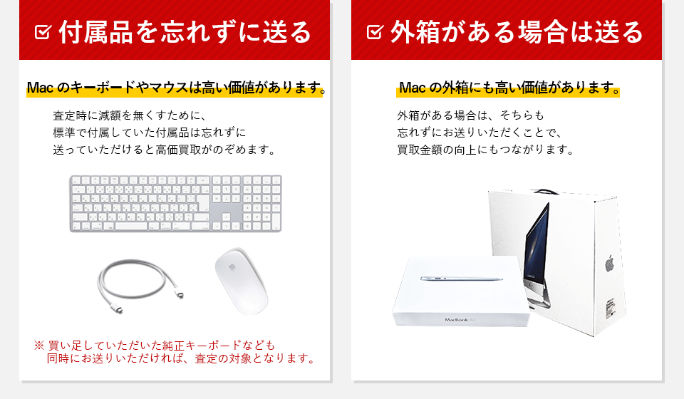 付属品を忘れずに送る。Macのキーボードやマウスは高い価値があります。査定時に減額を無くすために標準で付属していた付属品は忘れずに送っていただけると高価買取が望めます。買い足していただいた純正キーボードなども同時にお送りいただければ、査定の対象となります。外箱がある場合は送る。Macの外箱にも高い価値があります。外箱がある場合は、そちらも忘れずにお送りいただくことで買取金額の向上にもつながります。