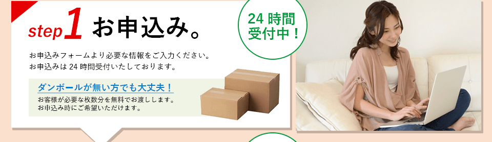 ステップ1、お申込み。 お申込みフォームより必要な情報をご入力ください。お申込みは24時間受け付けいたしております。ダンボールが無い方でも大丈夫！お客様が必要な枚数分を無料でお渡しします。お申込み時にご希望いただけます。