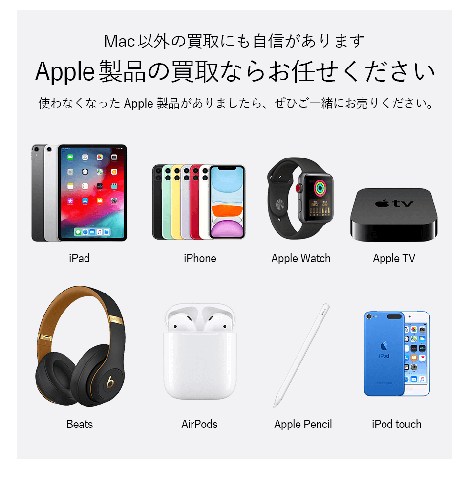 Mac以外の買取にも自信があります。Apple製品の買取ならお任せください。使わなくなったApple製品がありましたら、ぜひご一緒にお売りください。iPad、iphone、Apple Watch、Apple TV、Beats、AirPods、Apple Pencil、iPod touchなど買取します
